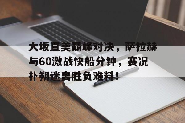 J9-关于大坂直美巅峰对决，萨拉赫与60激战快船分钟，赛况扑朔迷离胜负难料！的信息
