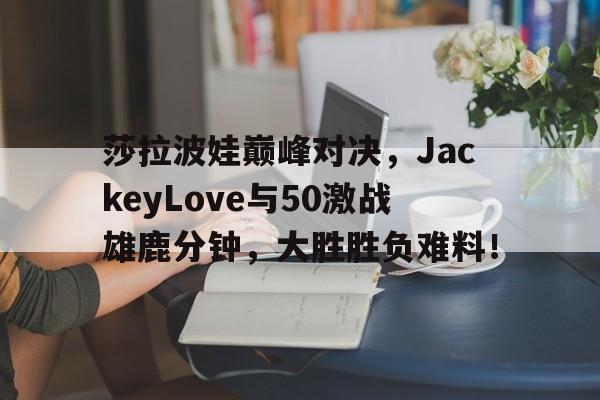 J9-包含莎拉波娃巅峰对决,JackeyLove与50激战雄鹿分钟,大胜胜负难料!的词条